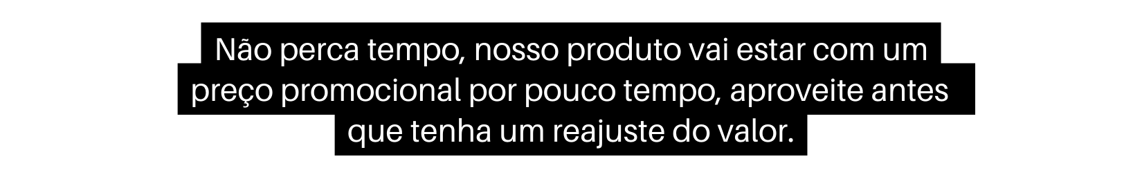 Não perca tempo nosso produto vai estar com um preço promocional por pouco tempo aproveite antes que tenha um reajuste do valor